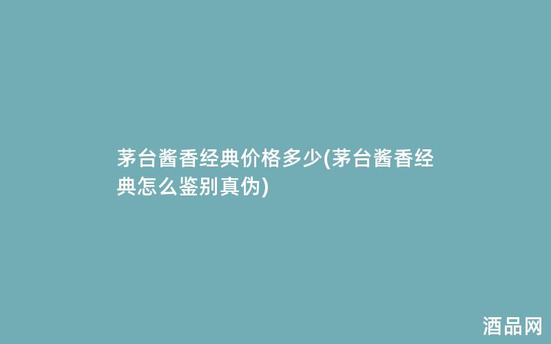 茅台酱香经典价格多少(茅台酱香经典怎么鉴别真伪)