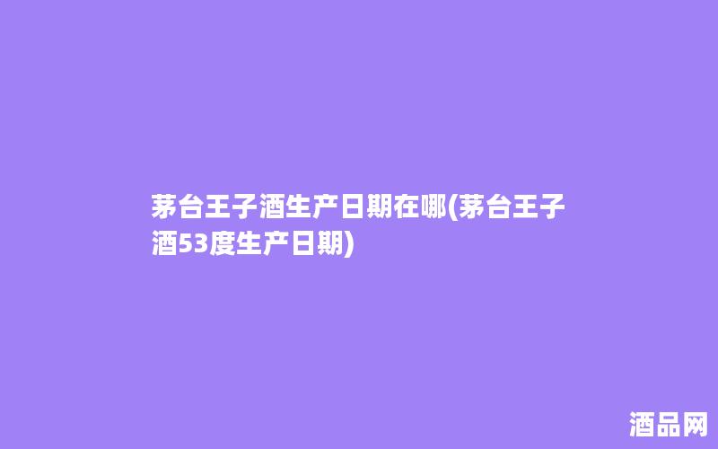 茅台王子酒生产日期在哪(茅台王子酒53度生产日期)