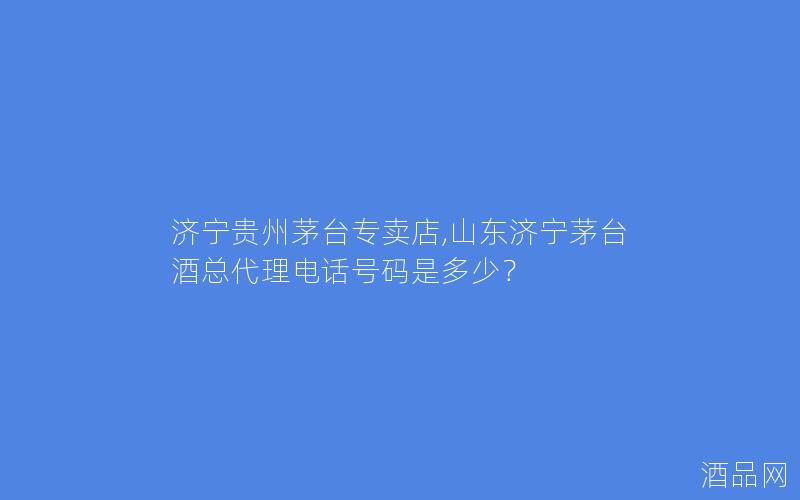 济宁贵州茅台专卖店,山东济宁茅台酒总代理电话号码是多少？