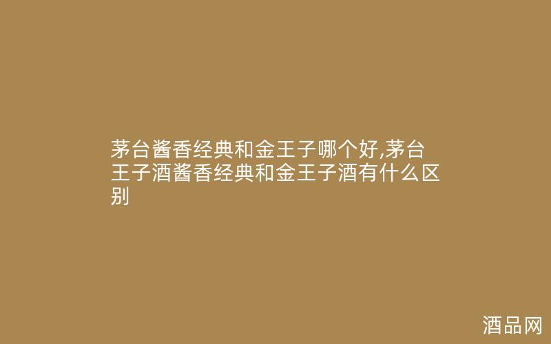 茅台酱香经典和金王子哪个好,茅台王子酒酱香经典和金王子酒有什么区别