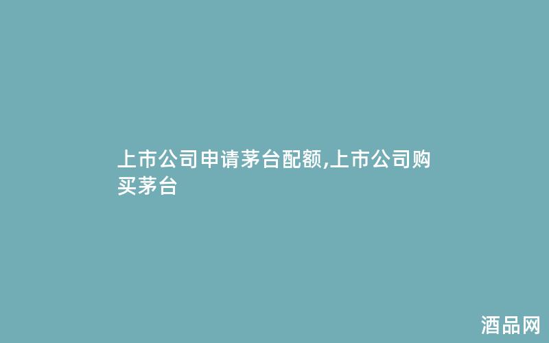 上市公司申请茅台配额,上市公司购买茅台 上市公司申请茅台配额,上市公司购买茅台