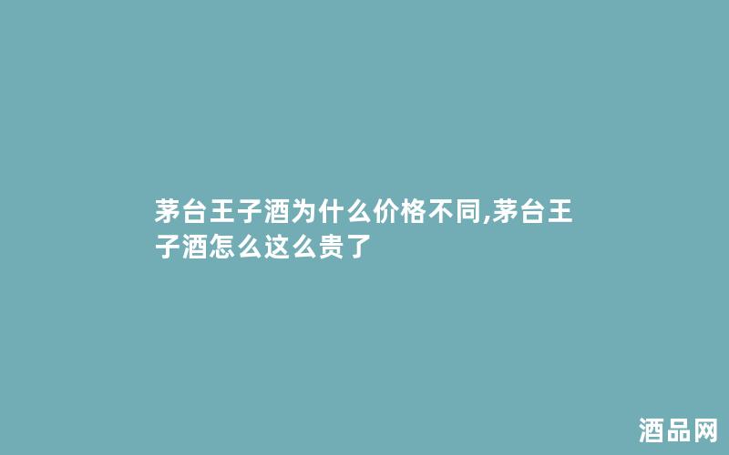 茅台王子酒为什么价格不同,茅台王子酒怎么这么贵了