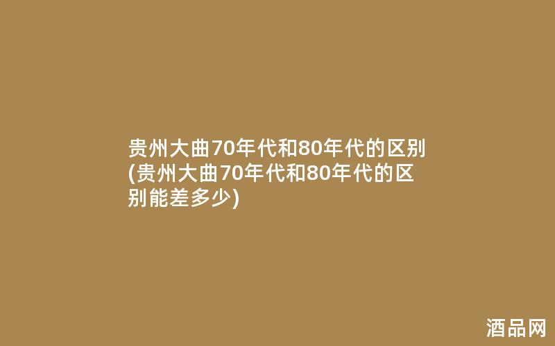 贵州大曲70年代和80年代的区别(贵州大曲70年代和80年代的区别能差多少)