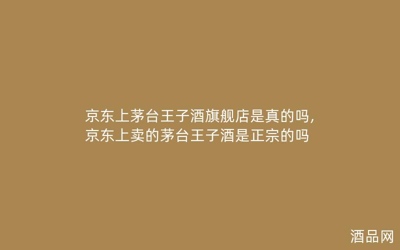 京东上茅台王子酒旗舰店是真的吗,京东上卖的茅台王子酒是正宗的吗