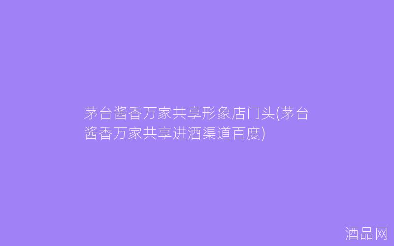 茅台酱香万家共享形象店门头(茅台酱香万家共享进酒渠道百度)