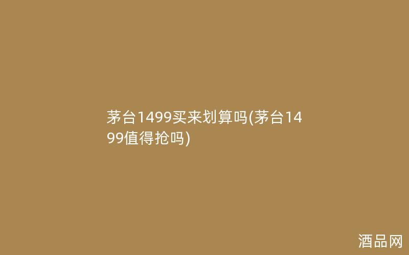 茅台1499买来划算吗(茅台1499值得抢吗)