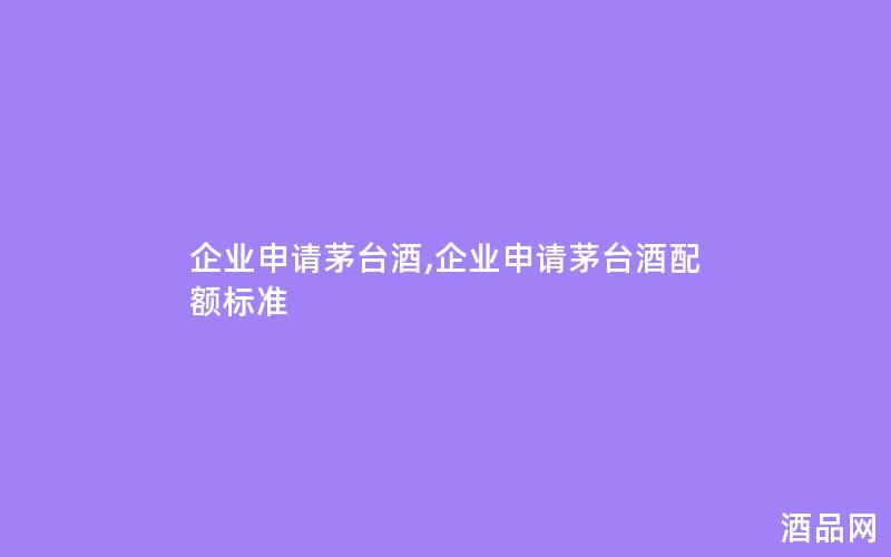 企业申请茅台酒,企业申请茅台酒配额标准 企业申请茅台酒,企业申请茅台酒配额标准