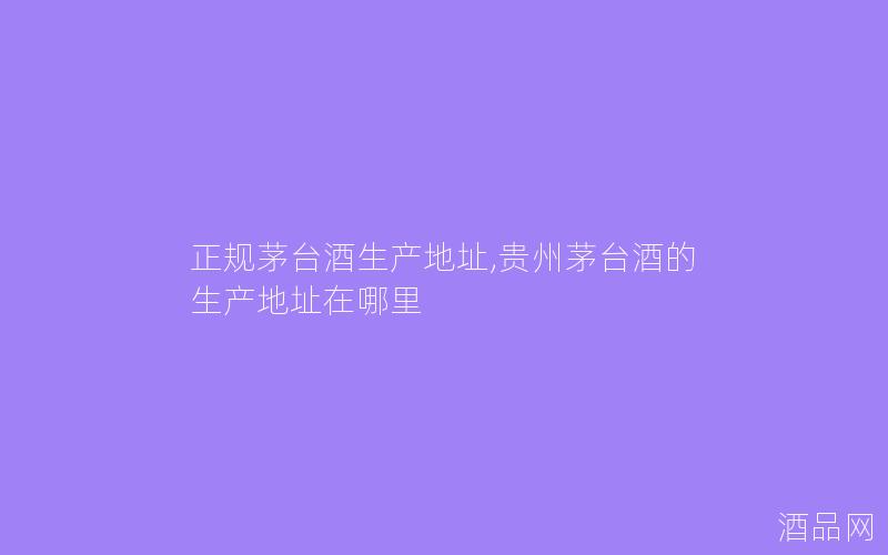 正规茅台酒生产地址,贵州茅台酒的生产地址在哪里