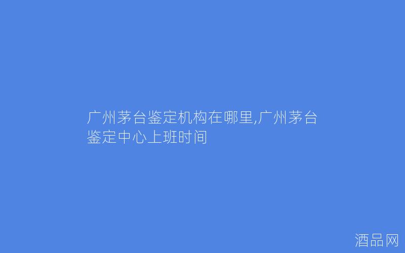 广州茅台鉴定机构在哪里,广州茅台鉴定中心上班时间