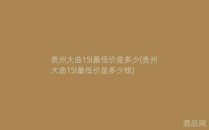 贵州大曲15l最低价是多少(贵州大曲15l最低价是多少钱)