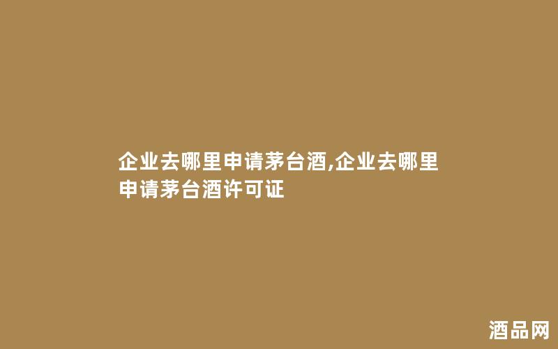 企业去哪里申请茅台酒,企业去哪里申请茅台酒许可证