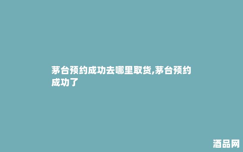 茅台预约成功去哪里取货,茅台预约成功了 茅台预约成功去哪里取货,茅台预约成功了