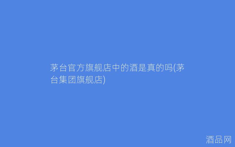 茅台官方旗舰店中的酒是真的吗(茅台集团旗舰店)