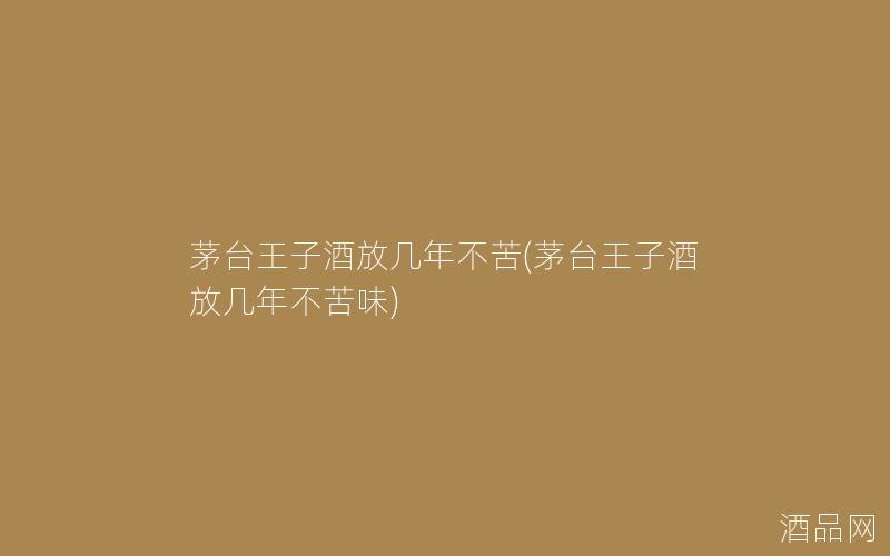茅台王子酒放几年不苦(茅台王子酒放几年不苦味)