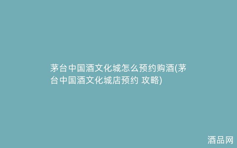 茅台中国酒文化城怎么预约购酒(茅台中国酒文化城店预约 攻略)