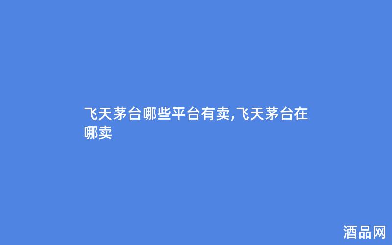 飞天茅台哪些平台有卖,飞天茅台在哪卖