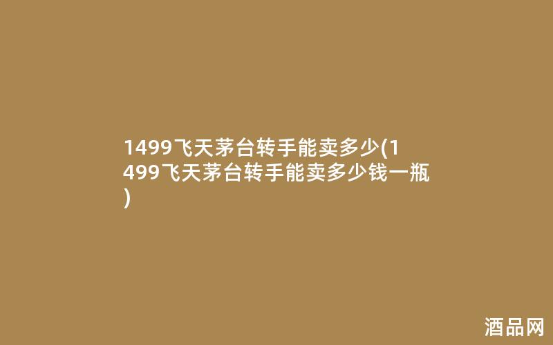1499飞天茅台转手能卖多少(1499飞天茅台转手能卖多少钱一瓶)