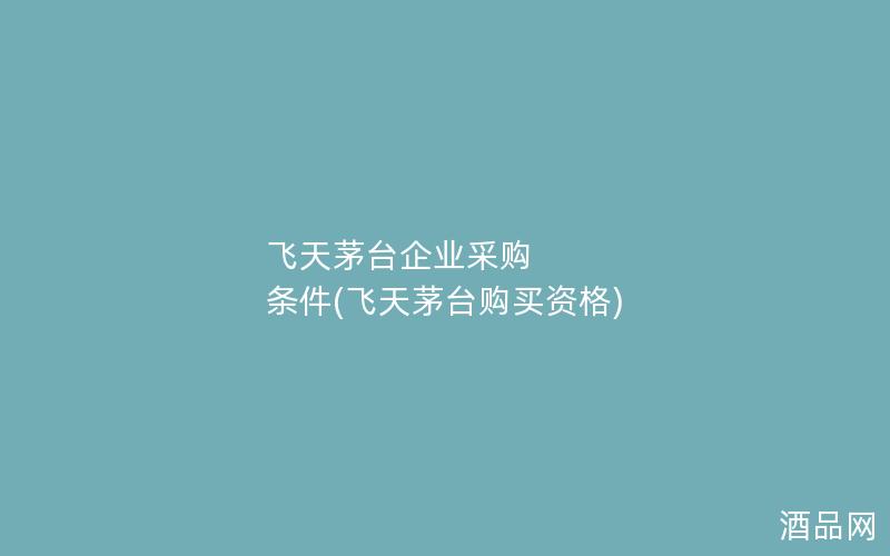 飞天茅台企业采购 条件(飞天茅台购买资格)