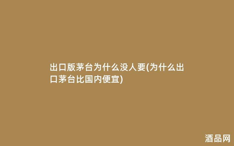 出口版茅台为什么没人要(为什么出口茅台比国内便宜)