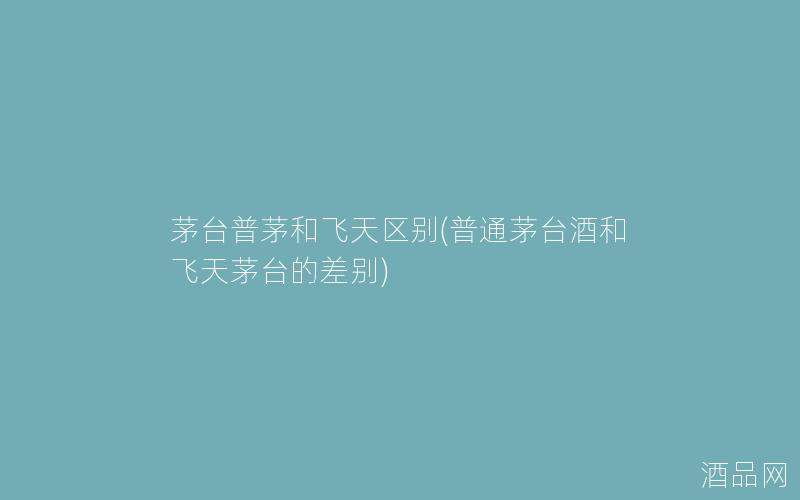 茅台普茅和飞天区别(普通茅台酒和飞天茅台的差别)