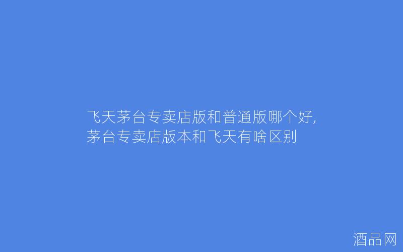 飞天茅台专卖店版和普通版哪个好,茅台专卖店版本和飞天有啥区别