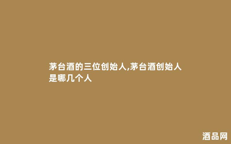 茅台酒的三位创始人,茅台酒创始人是哪几个人