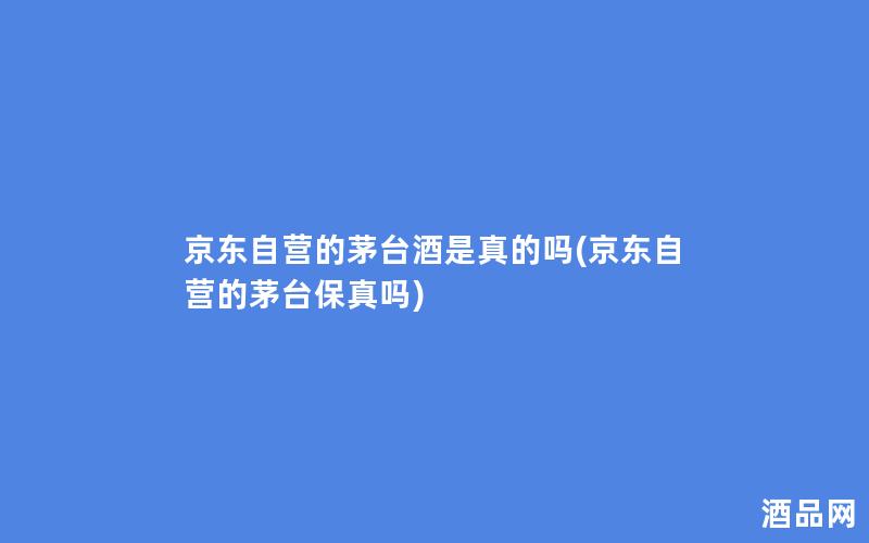 京东自营的茅台酒是真的吗(京东自营的茅台保真吗)