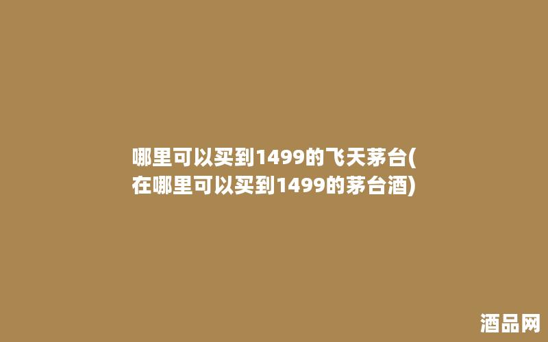 哪里可以买到1499的飞天茅台(在哪里可以买到1499的茅台酒)