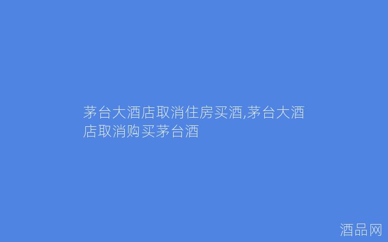 茅台大酒店取消住房买酒,茅台大酒店取消购买茅台酒