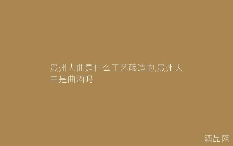贵州大曲是什么工艺酿造的,贵州大曲是曲酒吗