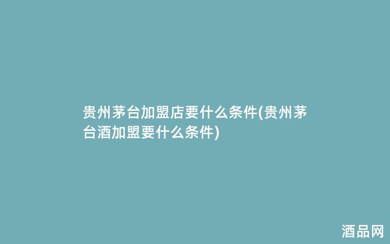 贵州茅台加盟店要什么条件(贵州茅台酒加盟要什么条件)