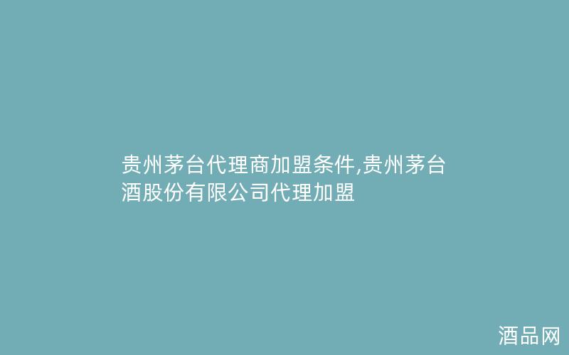 贵州茅台代理商加盟条件,贵州茅台酒股份有限公司代理加盟