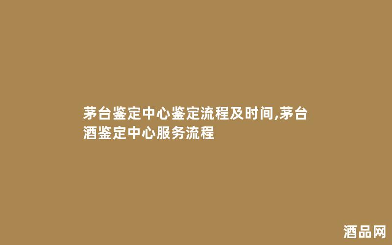 茅台鉴定中心鉴定流程及时间,茅台酒鉴定中心服务流程