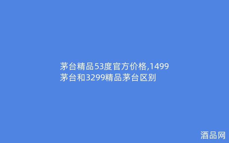茅台精品53度官方价格,1499茅台和3299精品茅台区别