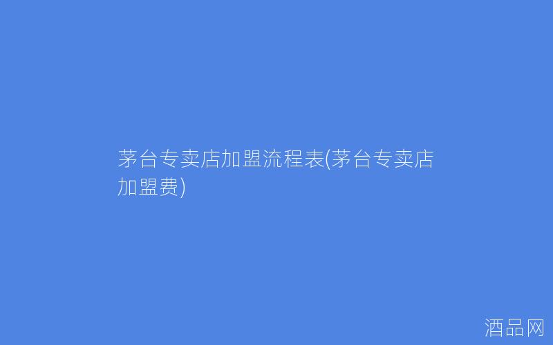 茅台专卖店加盟流程表(茅台专卖店加盟费)