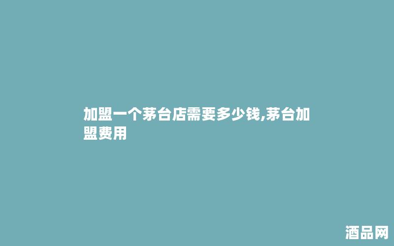 加盟一个茅台店需要多少钱,茅台加盟费用