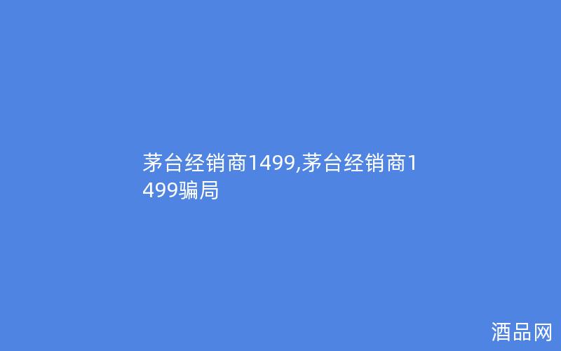 茅台经销商1499,茅台经销商1499骗局