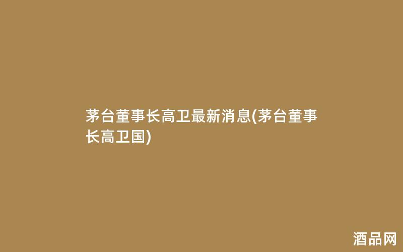 茅台董事长高卫最新消息(茅台董事长高卫国)