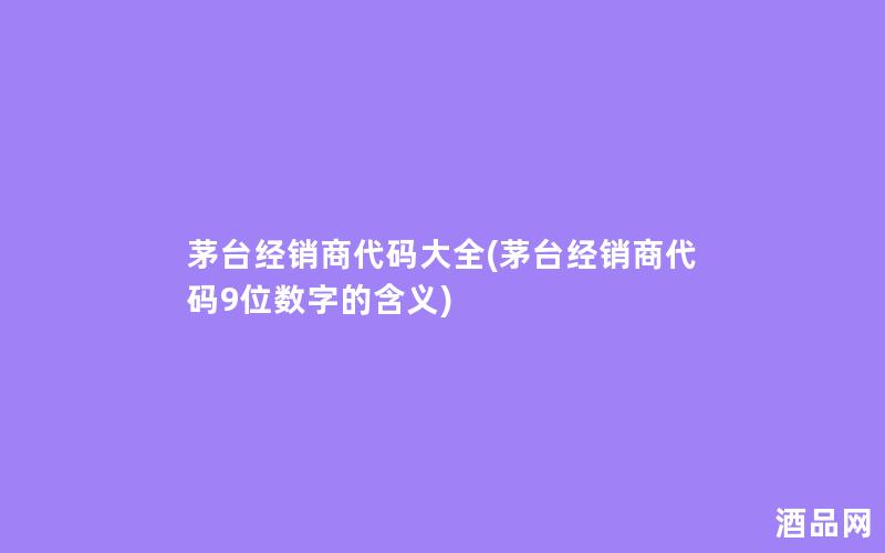 茅台经销商代码大全(茅台经销商代码9位数字的含义)