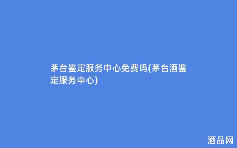 茅台鉴定服务中心免费吗(茅台酒鉴定服务中心)