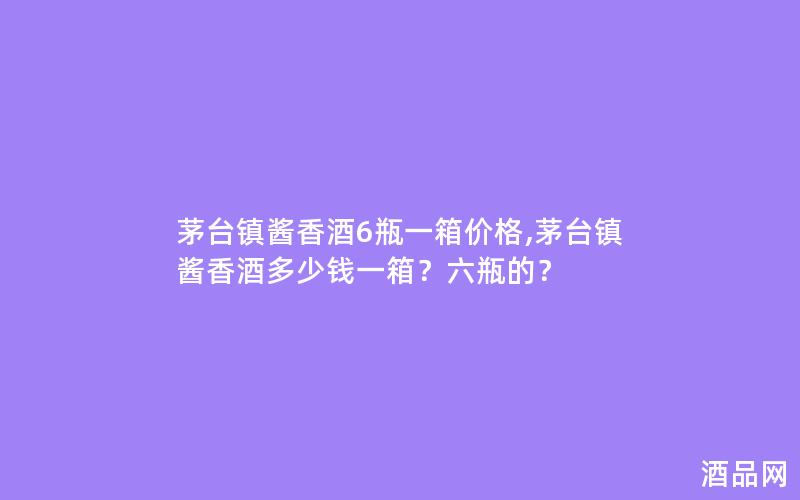 茅台镇酱香酒6瓶一箱价格,茅台镇酱香酒多少钱一箱?六瓶的? 茅台镇酱香酒6瓶一箱价格,茅台镇酱香酒多少钱一箱?六瓶的?