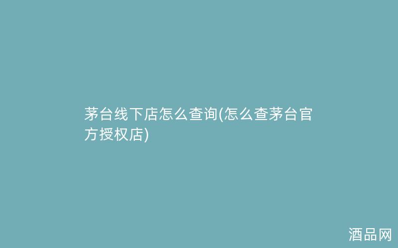 茅台线下店怎么查询(怎么查茅台官方授权店)