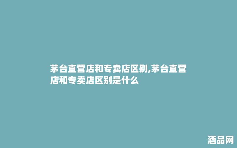 茅台直营店和专卖店区别,茅台直营店和专卖店区别是什么