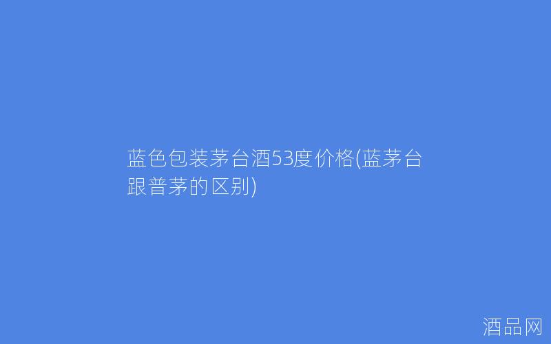 蓝色包装茅台酒53度价格(蓝茅台跟普茅的区别)