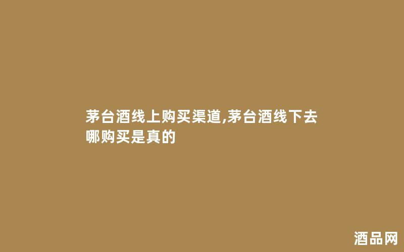 茅台酒线上购买渠道,茅台酒线下去哪购买是真的