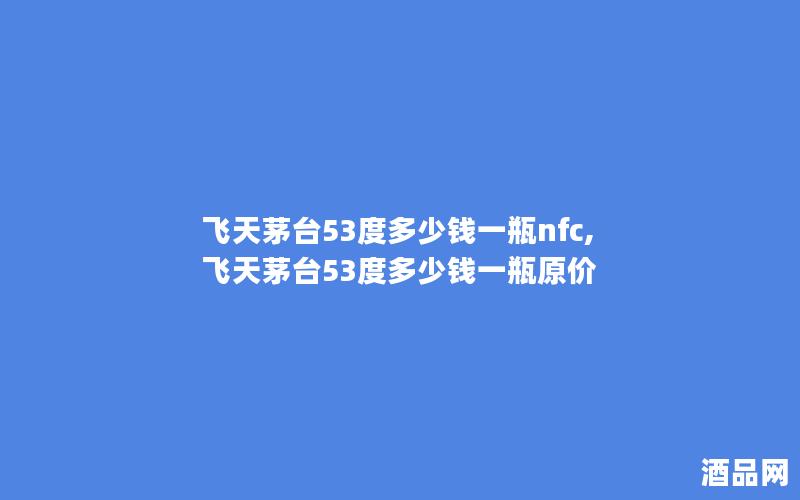 飞天茅台53度多少钱一瓶nfc,飞天茅台53度多少钱一瓶原价