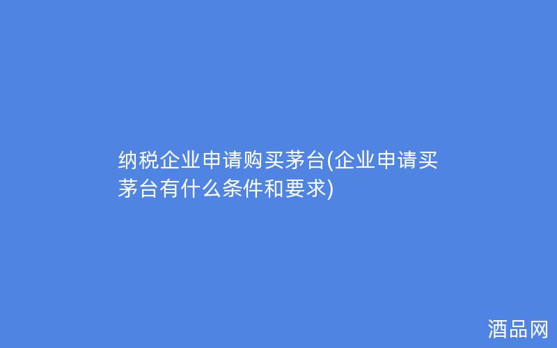 纳税企业申请购买茅台(企业申请买茅台有什么条件和要求)