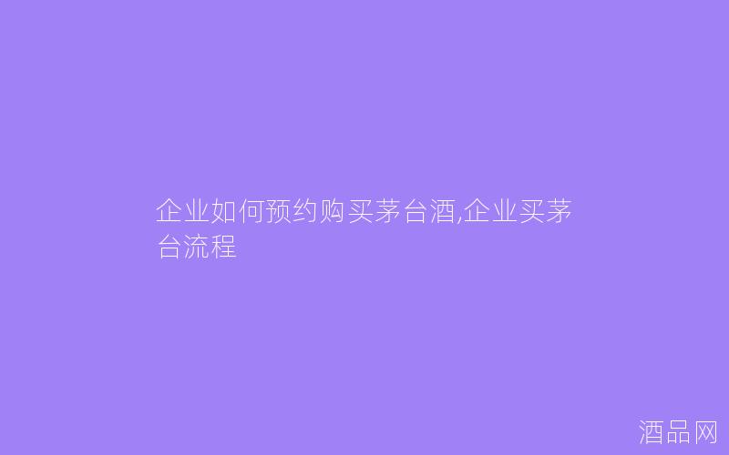 企业如何预约购买茅台酒,企业买茅台流程