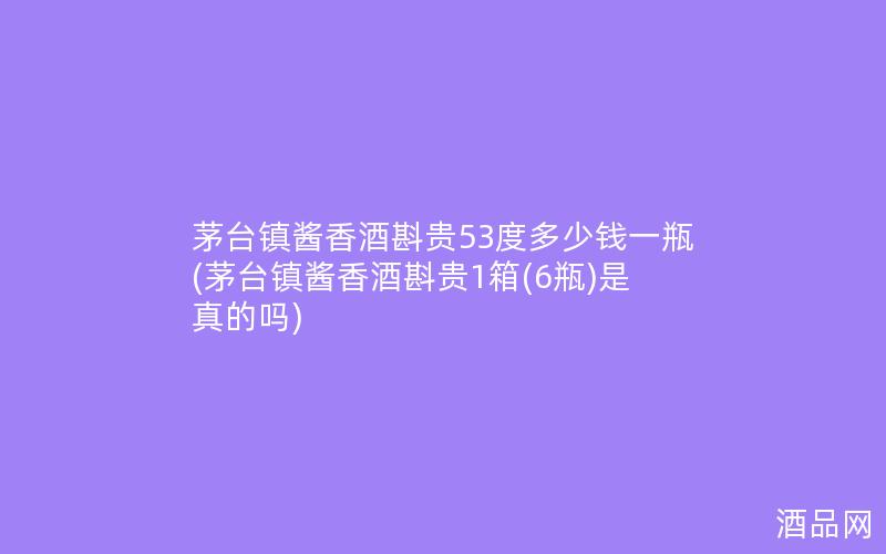 茅台镇酱香酒斟贵53度多少钱一瓶(茅台镇酱香酒斟贵1箱(6瓶)是真的吗)
