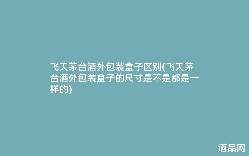 飞天茅台酒外包装盒子区别(飞天茅台酒外包装盒子的尺寸是不是都是一样的)